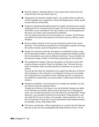 ■   Rename surfaces—Naming objects as you create them ensures you can
                easily identify and select them later on.

            ■   Assign parts of a model to display layers—any surfaces that you did not
                want fur applied were assigned to a referenced display layer so they would
                not get selected accidentally.

            ■   Assign an existing fur description preset to a model—Fur presets are a useful
                starting point for creating various fur types. All of the fur presets included
                with Maya can be customized. You also created a new fur description for
                the inner ear surfaces and customized its attributes.
                You can assign more than one fur description to a surface. In this lesson,
                you added a second fur description to the bear’s snout in order to create
                whiskers.

            ■   Reverse surface normals so the fur was oriented to point in the correct
                direction—Two methods are possible for correcting the normals; reversing
                the surface normals, and reversing the fur normals.

            ■   Modify the direction of the fur description on individual surfaces using
                the Fur Description Offset—when a model is comprised of multiple surfaces
                the fur description may point in different directions. You can modify the
                fur direction using a variety of techniques depending on the situation.

            ■   You modified the length of the fur description on the bear’s snout and
                created whiskers using the Paint Fur Attributes Tool. This tool lets you
                paint an attribute map to modify specific fur attributes on an area of a
                surface.
                You can use the Paint Fur Attributes tool to paint the direction of the fur.
                This technique is also referred to as combing the fur because it resembles
                the stroking action you perform when combing real hair. Combing the
                fur feedback is useful when you need to hide a visible seam between two
                surfaces.

            ■   Modify fur attributes—You learned how to modify the attributes of a fur
                description using the Attribute Editor.
                Though not covered in this lesson, you can keyframe changes you make
                to fur attributes to animate effects such as growing fur or changing fur
                color. You can add movement to fur with attractors and dynamics. Using
                attractors, you manually keyframe fur movement. Using dynamics, you
                can make the fur react to forces, for example, wind and gravity. You can
                also use dynamics to cause fur to react to movement of the attached surface,
                for example, when a dog shakes itself.

            ■   UV texture coordinates—When applying fur to a surface the UVs must be
                laid out so they are non-overlapping and reside between 0 and 1 in the




854 | Chapter 17 Fur
 