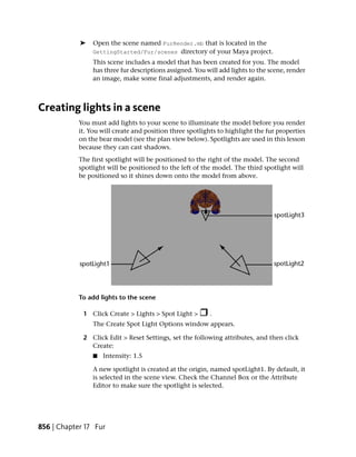 ➤    Open the scene named FurRender.mb that is located in the
                 GettingStarted/Fur/scenes directory of your Maya project.
                 This scene includes a model that has been created for you. The model
                 has three fur descriptions assigned. You will add lights to the scene, render
                 an image, make some final adjustments, and render again.



Creating lights in a scene
            You must add lights to your scene to illuminate the model before you render
            it. You will create and position three spotlights to highlight the fur properties
            on the bear model (see the plan view below). Spotlights are used in this lesson
            because they can cast shadows.
            The first spotlight will be positioned to the right of the model. The second
            spotlight will be positioned to the left of the model. The third spotlight will
            be positioned so it shines down onto the model from above.




            To add lights to the scene

             1 Click Create > Lights > Spot Light >        .
                 The Create Spot Light Options window appears.

             2 Click Edit > Reset Settings, set the following attributes, and then click
               Create:
                 ■   Intensity: 1.5

                 A new spotlight is created at the origin, named spotLight1. By default, it
                 is selected in the scene view. Check the Channel Box or the Attribute
                 Editor to make sure the spotlight is selected.




856 | Chapter 17 Fur
 
