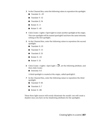 3 In the Channel Box, enter the following values to reposition the spotlight:
    ■   Translate X: -39

    ■   Translate Y: 12

    ■   Translate Z: 34

    ■   Rotate X: -5

    ■   Rotate Y: -49

 4 Click Create > Lights > Spot Light to create another spotlight at the origin.
    This new spotlight will be named spotLight2 and have the same intensity
    setting as the first spotlight.

 5 In the Channel Box, enter the following values to reposition the second
   spotlight:
    ■   Translate X: 25

    ■   Translate Y: 15

    ■   Translate Z: 35

    ■   Rotate X: -10

    ■   Rotate Y: 35


 6 Click Create > Lights > Spot Light >       , set the following attribute, and
   then click Create:
    ■   Intensity: 0.5

    A third spotlight is created at the origin, called spotLight3.

 7 In the Channel Box, enter the following values to reposition the third
   spotlight:
    ■   Translate Y: 85

    ■   Translate Z: 7

    ■   Rotate X: -88


These three light sources will evenly illuminate the model: one will create a
shadow once you have set fur shadowing attributes for the spotlights.




                                             Creating lights in a scene | 857
 