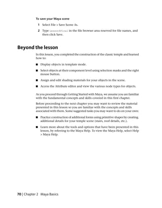 To save your Maya scene

               1 Select File > Save Scene As.

               2 Type Lesson4Final in the file browser area reserved for file names, and
                 then click Save.



Beyond the lesson
           In this lesson, you completed the construction of the classic temple and learned
           how to:

           ■    Display objects in template mode.

           ■    Select objects at their component level using selection masks and the right
                mouse button.

           ■    Assign and edit shading materials for your objects in the scene.

           ■    Access the Attribute editor and view the various node types for objects.

           As you proceed through Getting Started with Maya, we assume you are familiar
           with the fundamental concepts and skills covered in this first chapter.
           Before proceeding to the next chapter you may want to review the material
           presented in this lesson so you are familiar with the concepts and skills
           associated with them. Some suggested tasks you may want to do on your own:

           ■    Practice construction of additional forms using primitive shapes by creating.
                additional details for your temple scene (stairs, roof details, etc.).

           ■    Learn more about the tools and options that have been presented in this
                lesson, by referring to the Maya Help. To view the Maya Help, select Help
                > Maya Help.




70 | Chapter 2 Maya Basics
 