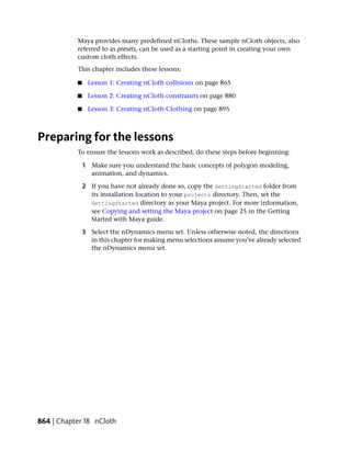 Maya provides many predefined nCloths. These sample nCloth objects, also
           referred to as presets, can be used as a starting point in creating your own
           custom cloth effects.
           This chapter includes these lessons:

           ■    Lesson 1: Creating nCloth collisions on page 865

           ■    Lesson 2: Creating nCloth constraints on page 880

           ■    Lesson 3: Creating nCloth Clothing on page 895



Preparing for the lessons
           To ensure the lessons work as described, do these steps before beginning:

               1 Make sure you understand the basic concepts of polygon modeling,
                 animation, and dynamics.

               2 If you have not already done so, copy the GettingStarted folder from
                 its installation location to your projects directory. Then, set the
                 GettingStarted directory as your Maya project. For more information,
                 see Copying and setting the Maya project on page 25 in the Getting
                 Started with Maya guide.

               3 Select the nDynamics menu set. Unless otherwise noted, the directions
                 in this chapter for making menu selections assume you’ve already selected
                 the nDynamics menu set.




864 | Chapter 18 nCloth
 