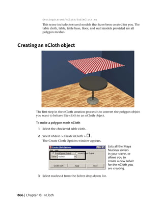 GettingStarted/nCloth/TableCloth.ma
                This scene includes textured models that have been created for you. The
                table cloth, table, table base, floor, and wall models provided are all
                polygon meshes.



Creating an nCloth object




           The first step in the nCloth creation process is to convert the polygon object
           you want to behave like cloth to an nCloth object.

           To make a polygon mesh nCloth

             1 Select the checkered table cloth.

             2 Select nMesh > Create nCloth >       .
                The Create Cloth Options window appears.




             3 Select nucleus1 from the Solver drop-down list.




866 | Chapter 18 nCloth
 