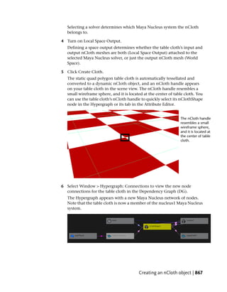 Selecting a solver determines which Maya Nucleus system the nCloth
   belongs to.

4 Turn on Local Space Output.
   Defining a space output determines whether the table cloth’s input and
   output nCloth meshes are both (Local Space Output) attached to the
   selected Maya Nucleus solver, or just the output nCloth mesh (World
   Space).

5 Click Create Cloth.
   The static quad polygon table cloth is automatically tessellated and
   converted to a dynamic nCloth object, and an nCloth handle appears
   on your table cloth in the scene view. The nCloth handle resembles a
   small wireframe sphere, and it is located at the center of table cloth. You
   can use the table cloth’s nCloth handle to quickly select its nClothShape
   node in the Hypergraph or its tab in the Attribute Editor.




6 Select Window > Hypergraph: Connections to view the new node
  connections for the table cloth in the Dependency Graph (DG).
   The Hypergraph appears with a new Maya Nucleus network of nodes.
   Note that the table cloth is now a member of the nucleus1 Maya Nucleus
   system.




                                          Creating an nCloth object | 867
 