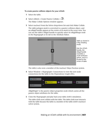 To create passive collision objects for your nCloth

 1 Select the table.

 2 Select nMesh > Create Passive Collider >       .
    The Make Collide Options window appears.

 3 Select nucleus1 from the Solver drop-down list and click Make Collide.
    The table polygon mesh is converted to a passive collision object, and
    an nRigid handle appears at the center of its mesh in the scene view. You
    can use the table’s nRigid handle to quickly select its nRigidShape node
    in the Hypergraph or its tab in the Attribute Editor.




    The table is also now a member of the nucleus1 Maya Nucleus system.

 4 Select Window > Hypergraph: Connections to view the new node
   connections for the table in the Dependency Graph (DG).




    nRigidShape1 is the passive object properties node which carries all the
    passive object attributes for the table.

 5 Close the Hypergraph and play back your table cloth’s simulation.
    The table cloth now collides with the table. The table cloth now interacts
    with the table because the table is a member of the table cloth’s nucleus1
    solver system.




                    Making an nCloth collide with its environment | 869
 