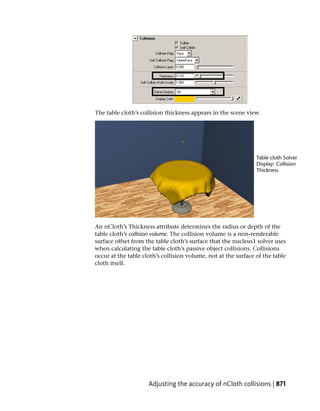 The table cloth’s collision thickness appears in the scene view.




An nCloth’s Thickness attribute determines the radius or depth of the
table cloth’s collision volume. The collision volume is a non-renderable
surface offset from the table cloth’s surface that the nucleus1 solver uses
when calculating the table cloth’s passive object collisions. Collisions
occur at the table cloth’s collision volume, not at the surface of the table
cloth itself.




                     Adjusting the accuracy of nCloth collisions | 871
 