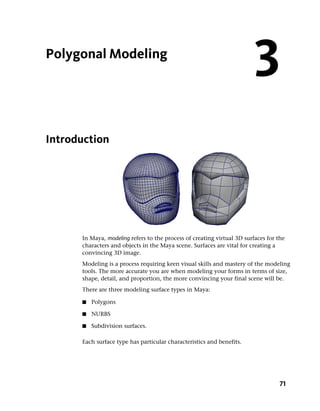 Polygonal Modeling
                                                                         3
Introduction




      In Maya, modeling refers to the process of creating virtual 3D surfaces for the
      characters and objects in the Maya scene. Surfaces are vital for creating a
      convincing 3D image.
      Modeling is a process requiring keen visual skills and mastery of the modeling
      tools. The more accurate you are when modeling your forms in terms of size,
      shape, detail, and proportion, the more convincing your final scene will be.
      There are three modeling surface types in Maya:

      ■   Polygons

      ■   NURBS

      ■   Subdivision surfaces.

      Each surface type has particular characteristics and benefits.




                                                                                   71
 