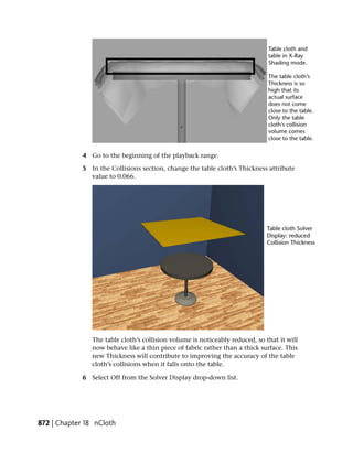 4 Go to the beginning of the playback range.

             5 In the Collisions section, change the table cloth’s Thickness attribute
               value to 0.066.




                The table cloth’s collision volume is noticeably reduced, so that it will
                now behave like a thin piece of fabric rather than a thick surface. This
                new Thickness will contribute to improving the accuracy of the table
                cloth’s collisions when it falls onto the table.

             6 Select Off from the Solver Display drop-down list.




872 | Chapter 18 nCloth
 