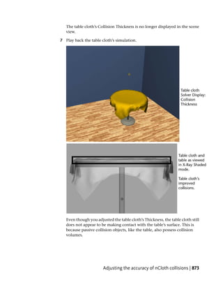 The table cloth’s Collision Thickness is no longer displayed in the scene
   view.

7 Play back the table cloth’s simulation.




   Even though you adjusted the table cloth’s Thickness, the table cloth still
   does not appear to be making contact with the table’s surface. This is
   because passive collision objects, like the table, also possess collision
   volumes.




                       Adjusting the accuracy of nCloth collisions | 873
 