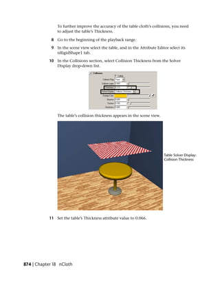 To further improve the accuracy of the table cloth’s collisions, you need
                to adjust the table’s Thickness.

             8 Go to the beginning of the playback range.

             9 In the scene view select the table, and in the Attribute Editor select its
               nRigidShape1 tab.

            10 In the Collisions section, select Collision Thickness from the Solver
               Display drop-down list.




                The table’s collision thickness appears in the scene view.




            11 Set the table’s Thickness attribute value to 0.066.




874 | Chapter 18 nCloth
 