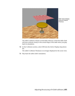 The table’s collision volume is noticeably reduced, so that the table cloth
    will now conform closely to the actual shape of the table when you play
    back its simulation.

12 In the Collisions section, select Off from the Solver Display drop-down
   list.
    The table’s Collision Thickness is no longer displayed in the scene view.

13 Play back the table cloth’s simulation.




                        Adjusting the accuracy of nCloth collisions | 875
 