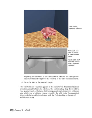 Adjusting the Thickness of the table cloth nCloth and the table passive
                object dramatically improved the accuracy of the table cloth’s collisions.

            14 Go to the start of the playback range.

           The way Collision Thickness appears in the scene view is determined by your
           nCloth’s current Collision Flag selection. The Collision Flag drop-down list lets
           you specify which of the table cloth’s components participate in its collisions
           and which type of collision volume is used by the table cloth. You can adjust
           the speed of your nCloth collisions with the Collision Flag at the cost of
           collision accuracy.




876 | Chapter 18 nCloth
 
