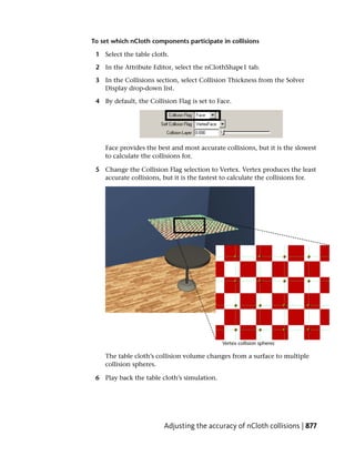 To set which nCloth components participate in collisions

 1 Select the table cloth.

 2 In the Attribute Editor, select the nClothShape1 tab.

 3 In the Collisions section, select Collision Thickness from the Solver
   Display drop-down list.

 4 By default, the Collision Flag is set to Face.




    Face provides the best and most accurate collisions, but it is the slowest
    to calculate the collisions for.

 5 Change the Collision Flag selection to Vertex. Vertex produces the least
   accurate collisions, but it is the fastest to calculate the collisions for.




    The table cloth’s collision volume changes from a surface to multiple
    collision spheres.

 6 Play back the table cloth’s simulation.




                         Adjusting the accuracy of nCloth collisions | 877
 