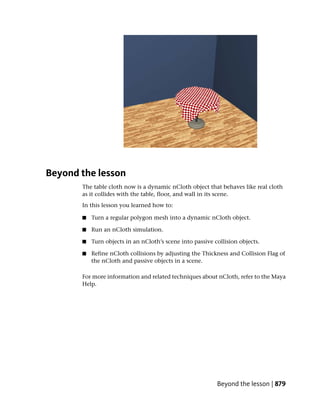 Beyond the lesson
       The table cloth now is a dynamic nCloth object that behaves like real cloth
       as it collides with the table, floor, and wall in its scene.
       In this lesson you learned how to:

       ■   Turn a regular polygon mesh into a dynamic nCloth object.

       ■   Run an nCloth simulation.

       ■   Turn objects in an nCloth’s scene into passive collision objects.

       ■   Refine nCloth collisions by adjusting the Thickness and Collision Flag of
           the nCloth and passive objects in a scene.

       For more information and related techniques about nCloth, refer to the Maya
       Help.




                                                           Beyond the lesson | 879
 