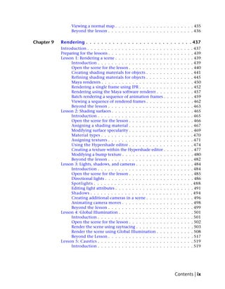 Viewing a normal map . . . . . . . . . . . . . . . . . . . . . . . 435
                 Beyond the lesson . . . . . . . . . . . . . . . . . . . . . . . . . 436

Chapter 9   Rendering . . . . . . . . . . . . . . . . . . . . . . . . . . . . 437
            Introduction . . . . . . . . . . . . . . . . . . . . . . .    .    .    .    .    .    .    .    . 437
            Preparing for the lessons . . . . . . . . . . . . . . . . .    .    .    .    .    .    .    .    . 439
            Lesson 1: Rendering a scene . . . . . . . . . . . . . . .      .    .    .    .    .    .    .    . 439
                 Introduction . . . . . . . . . . . . . . . . . . . .     .    .    .    .    .    .    .    . 439
                 Open the scene for the lesson . . . . . . . . . . .       .    .    .    .    .    .    .    . 440
                 Creating shading materials for objects . . . . . .       .    .    .    .    .    .    .    . 441
                 Refining shading materials for objects . . . . . .       .    .    .    .    .    .    .    . 445
                 Maya renderers . . . . . . . . . . . . . . . . . . .      .    .    .    .    .    .    .    . 450
                 Rendering a single frame using IPR . . . . . . . .        .    .    .    .    .    .    .    . 452
                 Rendering using the Maya software renderer . . .          .    .    .    .    .    .    .    . 457
                 Batch rendering a sequence of animation frames .          .    .    .    .    .    .    .    . 459
                 Viewing a sequence of rendered frames . . . . . .         .    .    .    .    .    .    .    . 462
                 Beyond the lesson . . . . . . . . . . . . . . . . .      .    .    .    .    .    .    .    . 463
            Lesson 2: Shading surfaces . . . . . . . . . . . . . . . .     .    .    .    .    .    .    .    . 465
                 Introduction . . . . . . . . . . . . . . . . . . . .     .    .    .    .    .    .    .    . 465
                 Open the scene for the lesson . . . . . . . . . . .       .    .    .    .    .    .    .    . 466
                 Assigning a shading material . . . . . . . . . . .       .    .    .    .    .    .    .    . 467
                 Modifying surface specularity . . . . . . . . . . .       .    .    .    .    .    .    .    . 469
                 Material types . . . . . . . . . . . . . . . . . . .     .    .    .    .    .    .    .    . 470
                 Assigning textures . . . . . . . . . . . . . . . . .     .    .    .    .    .    .    .    . 471
                 Using the Hypershade editor . . . . . . . . . . .        .    .    .    .    .    .    .    . 474
                 Creating a texture within the Hypershade editor .         .    .    .    .    .    .    .    . 477
                 Modifying a bump texture . . . . . . . . . . . . .        .    .    .    .    .    .    .    . 480
                 Beyond the lesson . . . . . . . . . . . . . . . . .      .    .    .    .    .    .    .    . 482
            Lesson 3: Lights, shadows, and cameras . . . . . . . . .       .    .    .    .    .    .    .    . 484
                 Introduction . . . . . . . . . . . . . . . . . . . .     .    .    .    .    .    .    .    . 484
                 Open the scene for the lesson . . . . . . . . . . .       .    .    .    .    .    .    .    . 485
                 Directional lights . . . . . . . . . . . . . . . . . .    .    .    .    .    .    .    .    . 486
                 Spotlights . . . . . . . . . . . . . . . . . . . . .     .    .    .    .    .    .    .    . 488
                 Editing light attributes . . . . . . . . . . . . . . .    .    .    .    .    .    .    .    . 491
                 Shadows . . . . . . . . . . . . . . . . . . . . . .      .    .    .    .    .    .    .    . 494
                 Creating additional cameras in a scene . . . . . .        .    .    .    .    .    .    .    . 496
                 Animating camera moves . . . . . . . . . . . . .         .    .    .    .    .    .    .    . 498
                 Beyond the lesson . . . . . . . . . . . . . . . . .      .    .    .    .    .    .    .    . 499
            Lesson 4: Global Illumination . . . . . . . . . . . . . .      .    .    .    .    .    .    .    . 501
                 Introduction . . . . . . . . . . . . . . . . . . . .     .    .    .    .    .    .    .    . 501
                 Open the scene for the lesson . . . . . . . . . . .       .    .    .    .    .    .    .    . 502
                 Render the scene using raytracing . . . . . . . . .       .    .    .    .    .    .    .    . 503
                 Render the scene using Global Illumination . . .          .    .    .    .    .    .    .    . 508
                 Beyond the Lesson . . . . . . . . . . . . . . . . .       .    .    .    .    .    .    .    . 517
            Lesson 5: Caustics . . . . . . . . . . . . . . . . . . . .    .    .    .    .    .    .    .    . 519
                 Introduction . . . . . . . . . . . . . . . . . . . .     .    .    .    .    .    .    .    . 519




                                                                                     Contents | ix
 