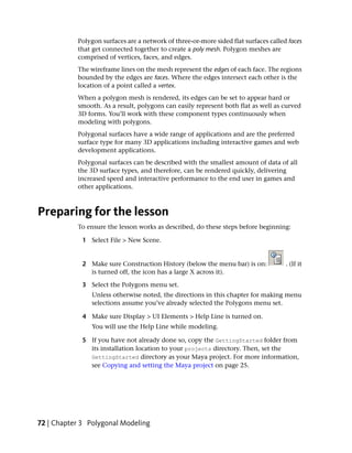 Polygon surfaces are a network of three-or-more sided flat surfaces called faces
           that get connected together to create a poly mesh. Polygon meshes are
           comprised of vertices, faces, and edges.
           The wireframe lines on the mesh represent the edges of each face. The regions
           bounded by the edges are faces. Where the edges intersect each other is the
           location of a point called a vertex.
           When a polygon mesh is rendered, its edges can be set to appear hard or
           smooth. As a result, polygons can easily represent both flat as well as curved
           3D forms. You’ll work with these component types continuously when
           modeling with polygons.
           Polygonal surfaces have a wide range of applications and are the preferred
           surface type for many 3D applications including interactive games and web
           development applications.
           Polygonal surfaces can be described with the smallest amount of data of all
           the 3D surface types, and therefore, can be rendered quickly, delivering
           increased speed and interactive performance to the end user in games and
           other applications.



Preparing for the lesson
           To ensure the lesson works as described, do these steps before beginning:

             1 Select File > New Scene.


             2 Make sure Construction History (below the menu bar) is on:            . (If it
               is turned off, the icon has a large X across it).

             3 Select the Polygons menu set.
                Unless otherwise noted, the directions in this chapter for making menu
                selections assume you’ve already selected the Polygons menu set.

             4 Make sure Display > UI Elements > Help Line is turned on.
                You will use the Help Line while modeling.

             5 If you have not already done so, copy the GettingStarted folder from
               its installation location to your projects directory. Then, set the
               GettingStarted directory as your Maya project. For more information,
               see Copying and setting the Maya project on page 25.




72 | Chapter 3 Polygonal Modeling
 