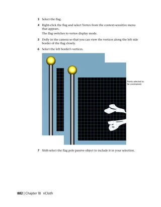 3 Select the flag.

             4 Right-click the flag and select Vertex from the context-sensitive menu
               that appears.
                The flag switches to vertex display mode.

             5 Dolly in the camera so that you can view the vertices along the left side
               border of the flag closely.

             6 Select the left border’s vertices.




             7 Shift-select the flag pole passive object to include it in your selection.




882 | Chapter 18 nCloth
 