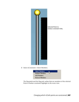 3 Select nConstraint > Select Members.




   The flag points and the flag pole surface that are members of the selected
   Point to Surface constraint highlight in the scene view.




                   Changing which nCloth points are constrained | 887
 