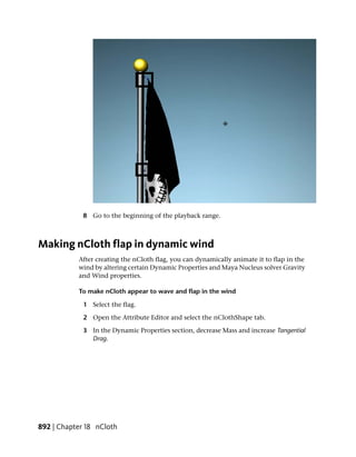 8 Go to the beginning of the playback range.



Making nCloth flap in dynamic wind
           After creating the nCloth flag, you can dynamically animate it to flap in the
           wind by altering certain Dynamic Properties and Maya Nucleus solver Gravity
           and Wind properties.

           To make nCloth appear to wave and flap in the wind

             1 Select the flag.

             2 Open the Attribute Editor and select the nClothShape tab.

             3 In the Dynamic Properties section, decrease Mass and increase Tangential
               Drag.




892 | Chapter 18 nCloth
 