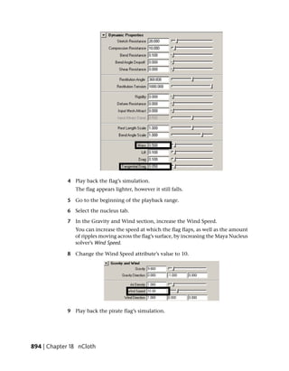 4 Play back the flag’s simulation.
                The flag appears lighter, however it still falls.

             5 Go to the beginning of the playback range.

             6 Select the nucleus tab.

             7 In the Gravity and Wind section, increase the Wind Speed.
                You can increase the speed at which the flag flaps, as well as the amount
                of ripples moving across the flag’s surface, by increasing the Maya Nucleus
                solver’s Wind Speed.

             8 Change the Wind Speed attribute’s value to 10.




             9 Play back the pirate flag’s simulation.




894 | Chapter 18 nCloth
 