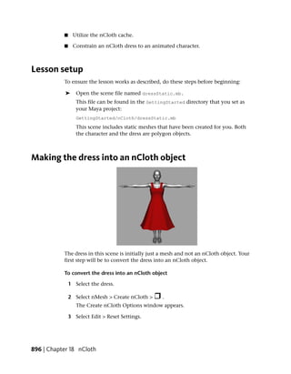 ■     Utilize the nCloth cache.

           ■     Constrain an nCloth dress to an animated character.



Lesson setup
           To ensure the lesson works as described, do these steps before beginning:

            ➤     Open the scene file named dressStatic.mb.
                  This file can be found in the GettingStarted directory that you set as
                  your Maya project:
                  GettingStarted/nCloth/dressStatic.mb
                  This scene includes static meshes that have been created for you. Both
                  the character and the dress are polygon objects.



Making the dress into an nCloth object




           The dress in this scene is initially just a mesh and not an nCloth object. Your
           first step will be to convert the dress into an nCloth object.

           To convert the dress into an nCloth object

               1 Select the dress.

               2 Select nMesh > Create nCloth >      .
                  The Create nCloth Options window appears.

               3 Select Edit > Reset Settings.




896 | Chapter 18 nCloth
 