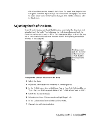 the animation controls. You will notice that the scene now plays back at
            full speed. However, if you change any of the dress’ settings you will need
            to create a new cache to view your changes. This will be addressed later
            in this lesson.



Adjusting the fit of the dress
        You will notice during playback that the dress (especially the straps) do not
        actually touch the body. This is because the collision volumes of both the
        character and the dress are too thick. This means that Maya believes the two
        are in contact when they are not. You can fix this by adjusting the collision
        thickness of both objects.




        To adjust the collision thickness of the dress

         1 Select the dress.

         2 Open the Attribute Editor select the nClothShape1 tab.

         3 In the Collisions section set Collision Flag to Face, Self Collision Flag to
           Vertex Face, set Thickness to 0.066 and Self Collide Width Scale to 1.885.

         4 Select the character model.

         5 From the Attribute Editor select the nRigidShape1 tab.

         6 In the Collisions section set Thickness to 0.083.

         7 Playback the nCloth simulation.




                                                 Adjusting the fit of the dress | 899
 