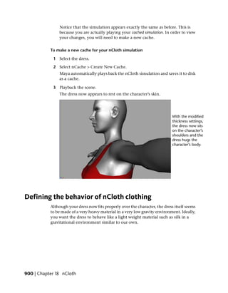 Notice that the simulation appears exactly the same as before. This is
               because you are actually playing your cached simulation. In order to view
               your changes, you will need to make a new cache.


           To make a new cache for your nCloth simulation

            1 Select the dress.

            2 Select nCache > Create New Cache.
               Maya automatically plays back the nCloth simulation and saves it to disk
               as a cache.

            3 Playback the scene.
                The dress now appears to rest on the character’s skin.




Defining the behavior of nCloth clothing
           Although your dress now fits properly over the character, the dress itself seems
           to be made of a very heavy material in a very low gravity environment. Ideally,
           you want the dress to behave like a light weight material such as silk in a
           gravitational environment similar to our own.




900 | Chapter 18 nCloth
 