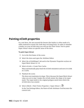 Painting nCloth properties
           In a real dress, the area around the breasts (the bodice) is often made of a
           stiffer material to ensure the cloth does not hang loose. In order to simulate
           a bodice on your nCloth dress you will use the Paint Vertex Tool to paint
           Input Attract values on specific areas of the dress.

           To paint Input Attract

            1 Go to the first frame of the scene.

            2 Select the dress and open the Attribute Editor.

            3 Select the nClothShape1 tab and in the Dynamic Properties section set
              Input Mesh Attract to 1.0.

            4 Select nCache > Create New Cache.
               Maya automatically plays back the nCloth simulation and saves it to disk
               as a cache.

            5 Playback the scene.
               The dress now maintains its shape. This is because the Input Mesh Attract
               value you set in step 3 makes the nCloth mimic the shape of its input
               mesh. The input mesh is the original polygon mesh from which the
               nCloth dress was created.

            6 Select nMesh > Paint Vertex Properties > Input Attract >       .
               In the Tool Settings Editor, the Paint nCloth Attributes Tool becomes the
               current tool.




902 | Chapter 18 nCloth
 