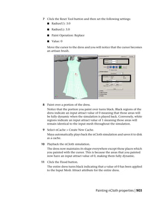 7 Click the Reset Tool button and then set the following settings:
    ■   Radius(U): 3.0

    ■   Radius(L): 3.0

    ■   Paint Operation: Replace

    ■   Value: 0

    Move the cursor to the dress and you will notice that the cursor becomes
    an artisan brush.




 8 Paint over a portion of the dress.
    Notice that the portion you paint over turns black. Black regions of the
    dress indicate an input attract value of 0 meaning that those areas will
    be fully dynamic when the simulation is played back. Conversely, white
    regions indicate an input attract value of 1 meaning those areas will
    remain identical to the input mesh throughout the simulation.

 9 Select nCache > Create New Cache.
    Maya automatically plays back the nCloth simulation and saves it to disk
    as a cache.

10 Playback the nCloth simulation.
    The dress now maintains its shape everywhere except those places which
    you painted with the cursor. This is because the areas that you painted
    now have an input attract value of 0, making them fully dynamic.

11 Click the Flood button.
    The entire dress turns black indicating that a value of 0 has been applied
    to the Input Mesh Attract attribute for the entire dress.




                                         Painting nCloth properties | 903
 