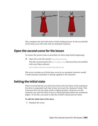 This completes the first half of the nCloth clothing lesson. In the second half
        of the lesson you will work with an animated character.



Open the second scene for the lesson
        To ensure the lesson works as described, do these steps before beginning:

         ➤   Open the scene file named DressAnimated.mb.
             This file can be found in the GettingStarted directory that was installed
             with your Maya software:
             GettingStarted/nClothDressAnimated.mb


        This scene includes an nCloth dress worn by an animated character model.
        A walk and pose animation is already applied to the character.



Setting the initial state
        When you load the file you will notice that in the first frame of the animation
        the dress is suspended such that it does not touch the character’s body. This
        is because this was the input mesh’s original position. However, for this
        character you want the dress to be in a relaxed position before the animation
        begins. To do this, you need to edit the nCloth’s initial and rest states.

        To edit the initial state of the dress.

         1 Playback the scene.




                                        Open the second scene for the lesson | 905
 