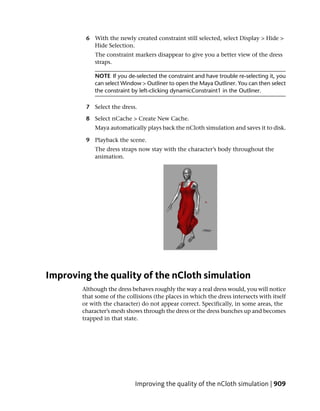 6 With the newly created constraint still selected, select Display > Hide >
           Hide Selection.
             The constraint markers disappear to give you a better view of the dress
             straps.

             NOTE If you de-selected the constraint and have trouble re-selecting it, you
             can select Window > Outliner to open the Maya Outliner. You can then select
             the constraint by left-clicking dynamicConstraint1 in the Outliner.

         7 Select the dress.

         8 Select nCache > Create New Cache.
             Maya automatically plays back the nCloth simulation and saves it to disk.

         9 Playback the scene.
             The dress straps now stay with the character’s body throughout the
             animation.




Improving the quality of the nCloth simulation
        Although the dress behaves roughly the way a real dress would, you will notice
        that some of the collisions (the places in which the dress intersects with itself
        or with the character) do not appear correct. Specifically, in some areas, the
        character’s mesh shows through the dress or the dress bunches up and becomes
        trapped in that state.




                            Improving the quality of the nCloth simulation | 909
 