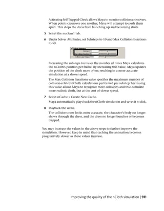 Activating Self Trapped Check allows Maya to monitor collision crossovers.
    When points crossover one another, Maya will attempt to push them
    apart. This stops the dress from bunching up and becoming stuck.

 5 Select the nucleus1 tab.

 6 Under Solver Attributes, set Substeps to 10 and Max Collision Iterations
   to 50.




    Increasing the substeps increases the number of times Maya calculates
    the nCloth’s position per frame. By increasing this value, Maya updates
    the position of the cloth more often; resulting in a more accurate
    simulation at a slower speed.
    The Max Collision Iterations value specifies the maximum number of
    collision-related nCloth calculations performed per substep. Increasing
    this value allows Maya to recognize more collisions and thus simulate
    more realistic cloth, but at the cost of slower speed.

 7 Select nCache > Create New Cache.
    Maya automatically plays back the nCloth simulation and saves it to disk.

 8 Playback the scene.
    The collisions now looks more accurate, the character’s body no longer
    shows through the dress, and the dress no longer bunches or becomes
    trapped.

You may increase the values in the above steps to further improve the
simulation. However, keep in mind that caching the animation becomes
progressively slower as these values increase.




                    Improving the quality of the nCloth simulation | 911
 