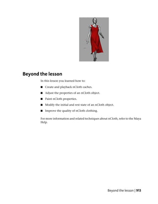 Beyond the lesson
       In this lesson you learned how to:

       ■   Create and playback nCloth caches.

       ■   Adjust the properties of an nCloth object.

       ■   Paint nCloth properties.

       ■   Modify the initial and rest state of an nCloth object.

       ■   Improve the quality of nCloth clothing.

       For more information and related techniques about nCloth, refer to the Maya
       Help.




                                                            Beyond the lesson | 913
 