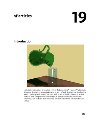 nParticles
                                                                  19
Introduction




      nParticles is a particle generation system that uses Maya® NucleusTM, the same
      dynamic simulation framework that generates nCloth simulations. An nParticle
      object natively collides and interacts with other nParticle objects, as well as
      with nCloth and passive collision objects. nParticles can also self-collide,
      meaning that particles from the same nParticle object can collide with each
      other.




                                                                               915
 