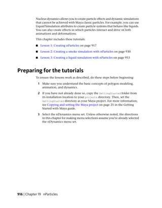 Nucleus dynamics allows you to create particle effects and dynamic simulations
            that cannot be achieved with Maya classic particles. For example, you can use
            Liquid Simulation attributes to create particle systems that behave like liquids.
            You can also create effects in which particles interact and drive nCloth
            animations and deformations.
            This chapter includes these tutorials:

            ■    Lesson 1: Creating nParticles on page 917

            ■    Lesson 2: Creating a smoke simulation with nParticles on page 930

            ■    Lesson 3: Creating a liquid simulation with nParticles on page 953



Preparing for the tutorials
            To ensure the lessons work as described, do these steps before beginning:

                1 Make sure you understand the basic concepts of polygon modeling,
                  animation, and dynamics.

                2 If you have not already done so, copy the GettingStarted folder from
                  its installation location to your projects directory. Then, set the
                  GettingStarted directory as your Maya project. For more information,
                  see Copying and setting the Maya project on page 25 in the Getting
                  Started with Maya guide.

                3 Select the nDynamics menu set. Unless otherwise noted, the directions
                  in this chapter for making menu selections assume you’ve already selected
                  the nDynamics menu set.




916 | Chapter 19 nParticles
 