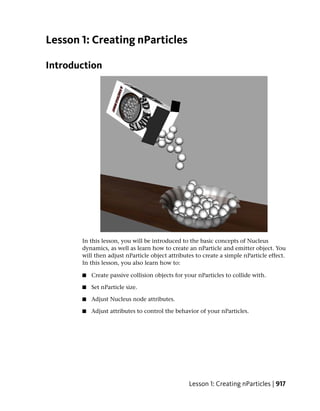 Lesson 1: Creating nParticles

Introduction




       In this lesson, you will be introduced to the basic concepts of Nucleus
       dynamics, as well as learn how to create an nParticle and emitter object. You
       will then adjust nParticle object attributes to create a simple nParticle effect.
       In this lesson, you also learn how to:

       ■   Create passive collision objects for your nParticles to collide with.

       ■   Set nParticle size.

       ■   Adjust Nucleus node attributes.

       ■   Adjust attributes to control the behavior of your nParticles.




                                                 Lesson 1: Creating nParticles | 917
 