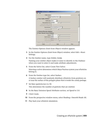 The Emitter Options (Emit from Object) window appears.

 3 In the Emitter Options (Emit from Object) window, select Edit > Reset
   Settings.

 4 For the Emitter name, type Emitter_Candy.
    Naming your emitter object makes it easier to identify in the Outliner
    when you want to select it and make attribute adjustments.

 5 From the Solver list, select Create New Solver.
    Selecting a solver determines which Maya Nucleus system your nParticles
    belong to.

 6 From the Emitter type list, select Surface.
    A Surface emitter will randomly distribute nParticles from positions on
    or near the surface of the polygon plane that is inside the candy package.

 7 Set Rate (particles/sec) to 50.
    This determines the number of particles that are emitted.

 8 In the Basic Emission Speed Attributes section, set Speed to 5.0.

 9 Click Create.

10 From the perspective window menu, select Shading > Smooth Shade All.

11 Play back your nParticle simulation.




                                       Creating an nParticle system | 919
 