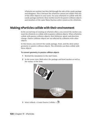 nParticles are emitted, but they fall through the side of the candy package
                 and disappear. This is because the nParticles cannot yet collide with any
                 of the other objects in your scene. For your nParticles to collide with the
                 candy package and bowl, these meshes need to be passive collision objects
                 and members of the same Maya Nucleus solver system as the nParticles.



Making nParticles collide with their environment
            In the second step of creating an nParticle effect, you convert the meshes you
            want the nParticles to collide with to passive collision objects. When nParticles
            collide with passive collision objects, their behavior, speed, and direction
            change. Passive collision objects are not affected by collisions with other
            objects.
            In this lesson, you convert the candy package, bowl, and the desk surface
            geometry to passive collision objects. The nParticles can then collide with
            these objects.

            To convert geometry to passive collision objects

             1 Rewind the simulation to the start frame.

             2 In the scene view, Shift-select the package and bowl meshes as well as
               the surface of the desk.




             3 Select nMesh > Create Passive Collider >        .




920 | Chapter 19 nParticles
 