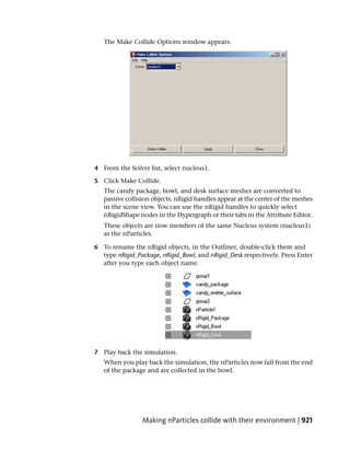The Make Collide Options window appears.




4 From the Solver list, select nucleus1.

5 Click Make Collide.
   The candy package, bowl, and desk surface meshes are converted to
   passive collision objects. nRigid handles appear at the center of the meshes
   in the scene view. You can use the nRigid handles to quickly select
   nRigidShape nodes in the Hypergraph or their tabs in the Attribute Editor.
   These objects are now members of the same Nucleus system (nucleus1)
   as the nParticles.

6 To rename the nRigid objects, in the Outliner, double-click them and
  type nRigid_Package, nRigid_Bowl, and nRigid_Desk respectively. Press Enter
  after you type each object name.




7 Play back the simulation.
   When you play back the simulation, the nParticles now fall from the end
   of the package and are collected in the bowl.




                 Making nParticles collide with their environment | 921
 