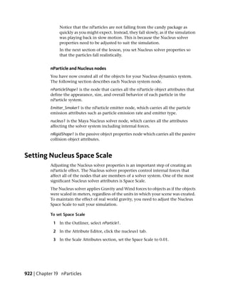 Notice that the nParticles are not falling from the candy package as
                 quickly as you might expect. Instead, they fall slowly, as if the simulation
                 was playing back in slow motion. This is because the Nucleus solver
                 properties need to be adjusted to suit the simulation.
                 In the next section of the lesson, you set Nucleus solver properties so
                 that the particles fall realistically.


            nParticle and Nucleus nodes
            You have now created all of the objects for your Nucleus dynamics system.
            The following section describes each Nucleus system node.
            nParticleShape1 is the node that carries all the nParticle object attributes that
            define the appearance, size, and overall behavior of each particle in the
            nParticle system.
            Emitter_Smoker1 is the nParticle emitter node, which carries all the particle
            emission attributes such as particle emission rate and emitter type.
            nucleus1 is the Maya Nucleus solver node, which carries all the attributes
            affecting the solver system including internal forces.
            nRigidShape1 is the passive object properties node which carries all the passive
            collision object attributes.



Setting Nucleus Space Scale
            Adjusting the Nucleus solver properties is an important step of creating an
            nParticle effect. The Nucleus solver properties control internal forces that
            affect all of the nodes that are members of a solver system. One of the most
            significant Nucleus solver attributes is Space Scale.
            The Nucleus solver applies Gravity and Wind forces to objects as if the objects
            were scaled in meters, regardless of the units in which your scene was created.
            To maintain the effect of real world gravity, you need to adjust the Nucleus
            Space Scale to suit your simulation.

            To set Space Scale

             1 In the Outliner, select nParticle1.

             2 In the Attribute Editor, click the nucleus1 tab.

             3 In the Scale Attributes section, set the Space Scale to 0.01.




922 | Chapter 19 nParticles
 
