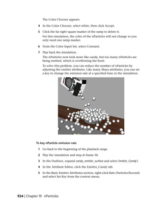 The Color Chooser appears.

             4 In the Color Chooser, select white, then click Accept.

             5 Click the far right square marker of the ramp to delete it.
                For this simulation, the color of the nParticles will not change so you
                only need one ramp marker.

             6 From the Color Input list, select Constant.

             7 Play back the simulation.
                The nParticles now look more like candy, but too many nParticles are
                being emitted, which is overflowing the bowl.
                To solve this problem, you can reduce the number of nParticles by
                adjusting the emitter attributes. Like many Maya attributes, you can set
                a key to change the emission rate at a specified time in the simulation.




            To key nParticle emission rate

             1 Go back to the beginning of the playback range.

             2 Play the simulation and stop at frame 50.

             3 In the Outliner, expand candy_emitter_surface and select Emitter_Candy1.

             4 In the Attribute Editor, click the Emitter_Candy tab.

             5 In the Basic Emitter Attributes section, right-click Rate (Particles/Second)
               and select Set Key from the context menu.




924 | Chapter 19 nParticles
 