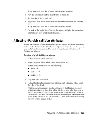 A key is created with the nParticle emission rate set at 50.

         6 Play the simulation for five more frames to frame 55.

         7 Set Rate (Particles/Second) to 0.

         8 Right-click Rate (Particles/Second) and select Set Key from the context
           menu.
             A key is created with the nParticle emission rate set at 0.

         9 Go back to the beginning of the playback range and play the simulation.
             nParticles are now emitted until frame 55.



Adjusting nParticle collision attributes
        nParticle Collisions attributes determine the behavior of nParticles when they
        collide each other and with other Nucleus objects. In this section of the lesson,
        you make the nParticles sticky like candy by adjusting the Friction and
        Stickiness attributes.

        To adjust nParticle Collisions attributes

         1 In the Outliner, select nParticle1.

         2 In the Attribute Editor, click the nParticleShape tab.

         3 In the Collisions section, set the following:
             ■   Bounce: 0

             ■   Friction: 0.2

             ■   Stickiness: 0.5

         4 Play back your simulation.

         5 Notice that the nParticles are now sticking each other and piling up at
           the edge of the bowl.
             Friction and Stickiness are similar attributes in that Friction is a force
             acting in the tangent direction, while Stickiness is an adhesion force in
             the normal direction. When Nucleus objects collide, the affect of their
             Friction and Stickiness values are additive. For example, if the Stickiness
             value of the nParticles and the bowl are 0.5, the overall Stickiness acting
             on both objects is equal to 1.0.




                                      Adjusting nParticle collision attributes | 925
 