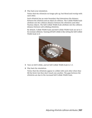 2 Play back your simulation.
   Notice that the nParticles no longer pile up, but blend and overlap with
   each other.
   Each nParticle has an outer boundary that determines the distance
   between the nParticle and an object at collision. The Collide Width Scale
   attribute sets the collision distance between the nParticles and other
   Nucleus objects. The Self Collide Width Scale attribute sets the collision
   distance between self-colliding nParticles.
   By default, Collide Width Scale and Self Collide Width Scale are set to 1
   for normal collisions. Turning off Self Collide is like setting the Self Collide
   Width Scale to 0.




3 Turn on Self Collide, and set Self Collide Width Scale to 1.5.

4 Play back the simulation.
   Notice that the nParticles appear to collide with each other when they
   fill the bowl, but they don't touch one another. The gaps between the
   nParticles are due to the increased Self Collide Width Scale.




                              Adjusting nParticle collision attributes | 927
 