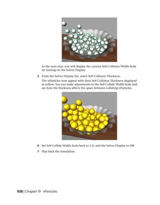 In the next step, you will display the current Self Collision Width Scale
                by turning on the Solver Display.

             5 From the Solver Display list, select Self Collision Thickness.
                The nParticles now appear with their Self Collision Thickness displayed
                in yellow. You can make adjustments to the Self Collide Width Scale and
                see how the thickness affects the space between colliding nParticles.




             6 Set Self Collide Width Scale back to 1.0, and the Solver Display to Off.

             7 Play back the simulation.




928 | Chapter 19 nParticles
 
