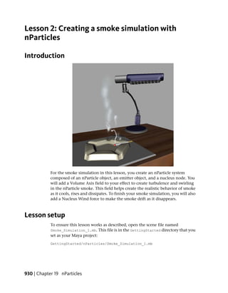 Lesson 2: Creating a smoke simulation with
nParticles

Introduction




            For the smoke simulation in this lesson, you create an nParticle system
            composed of an nParticle object, an emitter object, and a nucleus node. You
            will add a Volume Axis field to your effect to create turbulence and swirling
            in the nParticle smoke. This field helps create the realistic behavior of smoke
            as it cools, rises and dissipates. To finish your smoke simulation, you will also
            add a Nucleus Wind force to make the smoke drift as it disappears.



Lesson setup
            To ensure this lesson works as described, open the scene file named
            Smoke_Simulation_1.mb. This file is in the GettingStarted directory that you
            set as your Maya project:
            GettingStarted/nParticles/Smoke_Simulation_1.mb




930 | Chapter 19 nParticles
 