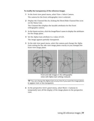 To modify the transparency of the reference images

 1 In the front view panel menu, select View > Select Camera.
    The camera for the front orthographic view is selected.

 2 Display the Channel Box by clicking the Show/Hide Channel Box icon
   on the Status Line.
    The Channel Box displays the keyable attributes for the Front
    orthographic camera.

 3 In the Inputs section, click the ImagePlane1 name to display the attributes
   for the image plane.

 4 Set the Alpha Gain attribute to a value of 0.25.
    The image appears partially transparent.

 5 In the side view panel menu, select the camera and change the Alpha
   Gain setting for the side view image plane exactly as you changed the
   front view image plane.




    TIP You can change the Alpha Gain at any time if you want the image planes
    to appear more or less transparent.

 6 In the perspective view’s panel menu, select Show > Cameras to
   temporarily turn off the display of the image planes in the perspective
   view.




                                           Using 2D reference images | 77
 