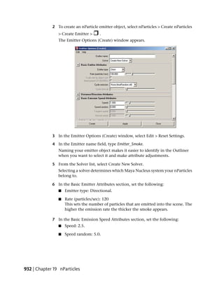 2 To create an nParticle emitter object, select nParticles > Create nParticles
                > Create Emitter >     .
                The Emitter Options (Create) window appears.




             3 In the Emitter Options (Create) window, select Edit > Reset Settings.

             4 In the Emitter name field, type Emitter_Smoke.
                Naming your emitter object makes it easier to identify in the Outliner
                when you want to select it and make attribute adjustments.

             5 From the Solver list, select Create New Solver.
                Selecting a solver determines which Maya Nucleus system your nParticles
                belong to.

             6 In the Basic Emitter Attributes section, set the following:
                ■   Emitter type: Directional.

                ■   Rate (particles/sec): 120
                    This sets the number of particles that are emitted into the scene. The
                    higher the emission rate the thicker the smoke appears.

             7 In the Basic Emission Speed Attributes section, set the following:
                ■   Speed: 2.5.

                ■   Speed random: 5.0.




932 | Chapter 19 nParticles
 
