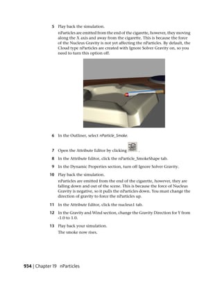 5 Play back the simulation.
                nParticles are emitted from the end of the cigarette, however, they moving
                along the X axis and away from the cigarette. This is because the force
                of the Nucleus Gravity is not yet affecting the nParticles. By default, the
                Cloud type nParticles are created with Ignore Solver Gravity on, so you
                need to turn this option off.




             6 In the Outliner, select nParticle_Smoke.


             7 Open the Attribute Editor by clicking         .

             8 In the Attribute Editor, click the nParticle_SmokeShape tab.

             9 In the Dynamic Properties section, turn off Ignore Solver Gravity.

            10 Play back the simulation.
                nParticles are emitted from the end of the cigarette, however, they are
                falling down and out of the scene. This is because the force of Nucleus
                Gravity is negative, so it pulls the nParticles down. You must change the
                direction of gravity to force the nParticles up.

            11 In the Attribute Editor, click the nucleus1 tab.

            12 In the Gravity and Wind section, change the Gravity Direction for Y from
               -1.0 to 1.0.

            13 Play back your simulation.
                The smoke now rises.




934 | Chapter 19 nParticles
 