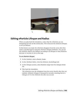 Editing nParticle Lifespan and Radius
        When you play back the simulation, notice that the nParticles are not
        dissipating into the air like smoke does. This is because the nParticles lifespan
        is not yet defined.
        In this lesson, you make the nParticles disappear from the scene after they
        reach a specified age by using the nParticle Lifespan attributes. You can set
        the nParticle object’s size (Radius) according to its lifespan so that nParticles
        decrease or increase in size as they age.

        To set nParticle Lifespan

         1 In the Outliner, select nParticle_Smoke.

         2 In the Attribute Editor, click the nParticle_SmokeShape tab.

         3 In the Lifespan section, select Random range from the Lifespan Mode
           list.

         4 Play back the simulation.
             The nParticles now die (disappear from the scene) shortly after they are
             emitted. nParticle Lifespan is measured in seconds, meaning that at a
             Lifespan of 1.0, the nParticles die after one second.




                                        Editing nParticle Lifespan and Radius | 935
 