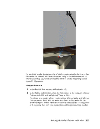For a realistic smoke simulation, the nParticles must gradually disperse as they
rise in the air. You can use the Radius Scale ramp to increase the radius of
nParticles as they age, which creates the effect of smoke dispersing until it
gradually disappears.

To set nParticle size

 1 In the Particle Size section, set Radius to 5.0.

 2 In the Radius Scale section, select the first marker in the ramp, set Selected
   Position to 0.016, and set Selected Value to 0.04.
     Creating a new marker allows you to set two Selected Value and Selected
     Position values. Each Selected Value specifies a scaling value for the
     nParticle object's Radius attribute. By default, ramps define a scaling value
     of 1, meaning that only one mark exists on the ramp and that marker




                                Editing nParticle Lifespan and Radius | 937
 