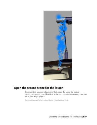 Open the second scene for the lesson
        To ensure this lesson works as described, open the scene file named
        Smoke_Simulation_2.mb. This file is in the GettingStarted directory that you
        set as your Maya project:
        GettingStarted/nParticles/Smoke_Simulation_2.mb




                                     Open the second scene for the lesson | 939
 